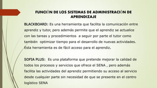 FUNCIÒN DE LOS SISTEMAS DE ADMINISTRACIÒN DE
APRENDIZAJE
BLACKBOARD: Es una herramienta que facilita la comunicación entre
aprendiz y tutor, pero además permite que el aprendiz se actualice
con las tareas y procedimientos a seguir por parte el tutor como
también optimizar tiempo para el desarrollo de nuevas actividades.
Esta herramienta es de fácil acceso para el aprendiz.
SOFIA PLUS: Es una plataforma que pretende mejorar la calidad de
todos los procesos y servicios que ofrece el SENA , pero además
facilita las actividades del aprendiz permitiendo su acceso al servicio
desde cualquier parte sin necesidad de que se presente en el centro
logístico SENA
 