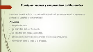La actuación ética de la comunidad institucional se sustenta en los siguientes
principios, valores y compromisos:
Principios
 Primero la vida.
 La dignidad del ser humano.
 La libertad con responsabilidad.
 El bien común prevalece sobre los intereses particulares.
 Formación para la vida y el trabajo.
Principios, valores y compromisos institucionales
 