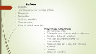 Valores
 Respeto.
 Librepensamiento y actitud crítica.
 Liderazgo.
 Solidaridad.
 Justicia y equidad.
 Transparencia.
 Creatividad e innovación.
Compromisos institucionales
 Convivencia pacífica.
 Coherencia entre el pensar, el decir y el actuar.
 Disciplina, dedicación y lealtad.
 Promoción del emprendimiento y el
empresarismo.
 Responsabilidad con la sociedad y el medio
ambiente.
 Honradez.
 Calidad en la gestión.
 