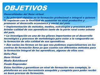 Generalidades del Sena virtual
+ Su principal objetivo es la formación profesional e integral a quienes
lo requieran con la finalidad de aumentar su nivel productivo y
promover el desarrollo económico y social del país.
+ Implementación de métodos, medios, estrategias y procesos para
brindar calidad de sus aprendices tanto de la parte rural como urbana
del país.
+ La investigación es uno de los pilares importantes en el desarrollo
tecnológico y procesos de metodología para estar a la vanguardia en
la formación de alta calidad de sus aprendices.
+ Son varias las formas en las que nos podemos especializarnos en los
centros de formación Sena ya que cuanta con diferentes métodos para
la formación integral de los aprendices, algunas de ellas son:
Sofía Plus
Sena Virtual
Medio Balckboard
Fondo Emprender
Estas facilitan y garantizan un nivel de formación mas complejo, la
plataforma es una herramienta asequible y completa para poder recibir
un buen proceso de formación.
OBJETIVOS
 