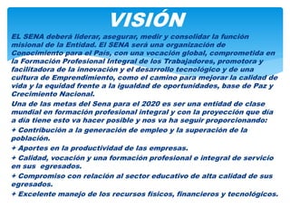 EL SENA deberá liderar, asegurar, medir y consolidar la función
misional de la Entidad. El SENA será una organización de
Conocimiento para el País, con una vocación global, comprometida en
la Formación Profesional Integral de los Trabajadores, promotora y
facilitadora de la innovación y el desarrollo tecnológico y de una
cultura de Emprendimiento, como el camino para mejorar la calidad de
vida y la equidad frente a la igualdad de oportunidades, base de Paz y
Crecimiento Nacional.
Una de las metas del Sena para el 2020 es ser una entidad de clase
mundial en formación profesional integral y con la proyección que día
a día tiene esto va hacer posible y nos va ha seguir proporcionando:
+ Contribución a la generación de empleo y la superación de la
población.
+ Aportes en la productividad de las empresas.
+ Calidad, vocación y una formación profesional e integral de servicio
en sus egresados.
+ Compromiso con relación al sector educativo de alta calidad de sus
egresados.
+ Excelente manejo de los recursos físicos, financieros y tecnológicos.
VISIÓN
 