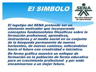 El logotipo del SENA pretende ser un
elemento motivador que incorporando
conceptos fundamentales filosóficos sobre la
formación profesional, aprendices,
instructores y al medio social en su conjunto
de la búsqueda permanente de nuevos
horizontes, de nuevos caminos, enfocándolos
hacia el futuro con creatividad e iniciativa.
De forma gráfica muestra un enfoque de
formación en la población de forma educativa
para un crecimiento profesional y por ende
encaminarnos a un mejor futuro.
El SIMBOLO
 