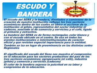 El escudo del SENA y la bandera, diseñados a comienzos de la
creación de nuestra institución, reflejan los tres sectores
económicos dentro de los cuales se ubica el accionar de la
institución: el piñón, representativo del sector industria; el
caduceo, asociado al de comercio y servicios; y el café, ligado
al primario y extractivo.
La bandera del SENA es de forma rectangular, color blanco y
con el escudo ubicado en el centro. Se usa en todos los
eventos institucionales o interinstitucionales de carácter
oficial y que revisten especial importancia para la entidad.
También se iza en lugar de preeminencia en las distintas sedes
Regionales
El significado del escudo del Sena nos muestra el compromiso
en la educación para los sectores productivos del país de los
tres sectores económicos: agropecuario (el café), industria
(piñón) y comercio y servicios (caduceo)
El color de la bandera expresa la pulcritud en su labor y
compromiso de la educación.
ESCUDO Y
BANDERA
 