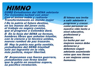 CORO Estudiantes del SENA adelante
Por Colombia luchad con amor
Con el ánimo noble y radiante
Transformémosla en mundo mejor
I De la patria el futuro destino,
en las manos del joven está,
el trabajo es seguro camino,
que el progreso a Colombia dará.
II En la forja del SENA se forman,
hombres libres que anhelan triunfar,
con la ciencia y la técnica unidas,
nuevos rumbos de paz trazarán.
III Hoy la patria nos grita sentida,
¡estudiantes del SENA triunfad!
solo así lograréis en la vida,
más justicia, mayor libertad.
IV Avancemos con fuerza guerrera,
¡estudiantes con firme tesón!
que la patria en nosotros espera,
su pacífica revolución.
El himno nos invita
a salir adelante a
progresar y crecer
como personas en
nuestra vida tanto a
nivel educativo,
profesional y
laborar.
La lucha por ser
mejores nunca debe
detenerse y
debemos seguir
adelante asumiendo
retos que nos lleven
a ser mejores seres
humanos.
HIMNO
 