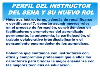 Nuestros instructores, además de recalificarse
y certificarse17, deberán asumir nuevos roles
en el proceso de formación, convirtiéndose en
facilitadores y promotores del aprendizaje
permanente, la autonomía, la participación, el
trabajo colaborativo interdisciplinario y el
pensamiento emprendedor de los aprendices.
Sabemos que contamos con instructores con
ética y compromiso profesional que a ellos los
caracteriza para brindar la mejor enseñanza con
las mejores técnicas de educación.
PERFIL DEL INSTRUCTOR
DEL SENA Y SU NUEVO ROL
 