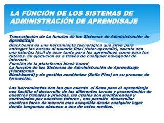 Transcripción de La función de los Sistemas de Administración de
Aprendizaje
Blackboard es una herramienta tecnológica que sirve para
entregar los cursos al usuario final (tutor-aprendiz), cuenta con
una interfaz fácil de usar tanto para los aprendices como para los
tutores. Su ejecución es a través de cualquier navegador de
Internet.
Función de la plataforma black board
La función de los Sistemas de Administración de Aprendizaje
(Plataforma
Blackboard) y de gestión académica (Sofía Plus) en su proceso de
formación.
Las herramientas con las que cuenta el Sena para el aprendizaje
nos facilita el desarrollo de las diferentes tareas y presentación de
nuestros trabajos y pruebas, las cuales son monitoreadas y
controladas por nuestros tutores , nos permite desarrollar
nuestras tares de manera mas asequible desde cualquier lugar
donde tengamos absceso a uno de estos medios.
LA FÚNCIÓN DE LOS SISTEMAS DE
ADMINISTRACIÓN DE APRENDISAJE
 
