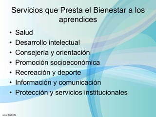 Servicios que Presta el Bienestar a los
aprendices
• Salud
• Desarrollo intelectual
• Consejería y orientación
• Promoción socioeconómica
• Recreación y deporte
• Información y comunicación
• Protección y servicios institucionales
 