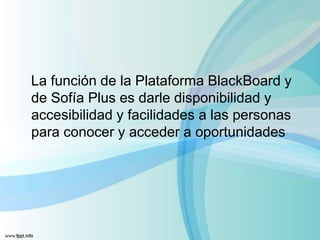 La función de la Plataforma BlackBoard y
de Sofía Plus es darle disponibilidad y
accesibilidad y facilidades a las personas
para conocer y acceder a oportunidades
 