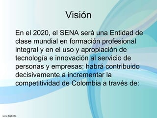 Visión
En el 2020, el SENA será una Entidad de
clase mundial en formación profesional
integral y en el uso y apropiación de
tecnología e innovación al servicio de
personas y empresas; habrá contribuido
decisivamente a incrementar la
competitividad de Colombia a través de:
 