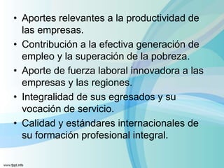 • Aportes relevantes a la productividad de
las empresas.
• Contribución a la efectiva generación de
empleo y la superación de la pobreza.
• Aporte de fuerza laboral innovadora a las
empresas y las regiones.
• Integralidad de sus egresados y su
vocación de servicio.
• Calidad y estándares internacionales de
su formación profesional integral.
 