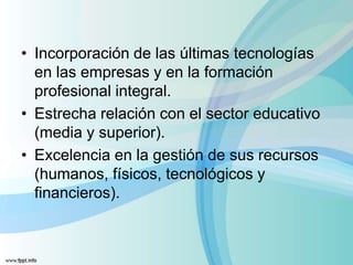 • Incorporación de las últimas tecnologías
en las empresas y en la formación
profesional integral.
• Estrecha relación con el sector educativo
(media y superior).
• Excelencia en la gestión de sus recursos
(humanos, físicos, tecnológicos y
financieros).
 