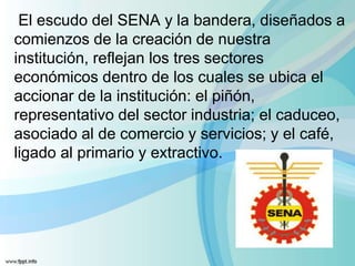 El escudo del SENA y la bandera, diseñados a
comienzos de la creación de nuestra
institución, reflejan los tres sectores
económicos dentro de los cuales se ubica el
accionar de la institución: el piñón,
representativo del sector industria; el caduceo,
asociado al de comercio y servicios; y el café,
ligado al primario y extractivo.
 