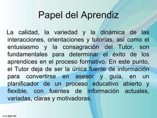 Papel del Aprendiz
La calidad, la variedad y la dinámica de las
interacciones, orientaciones y tutorías, así como el
entusiasmo y la consagración del Tutor, son
fundamentales para determinar el éxito de los
aprendices en el proceso formativo. En este punto,
el Tutor deja de ser la única fuente de información
para convertirse en asesor y guía, en un
planificador de un proceso educativo abierto y
flexible, con fuentes de información actuales,
variadas, claras y motivadoras.
 