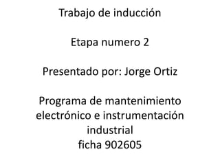 Trabajo de inducción
Etapa numero 2
Presentado por: Jorge Ortiz
Programa de mantenimiento
electrónico e instrumentación
industrial
ficha 902605
 