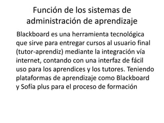 Función de los sistemas de
administración de aprendizaje
Blackboard es una herramienta tecnológica
que sirve para entregar cursos al usuario final
(tutor-aprendiz) mediante la integración vía
internet, contando con una interfaz de fácil
uso para los aprendices y los tutores. Teniendo
plataformas de aprendizaje como Blackboard
y Sofía plus para el proceso de formación
 