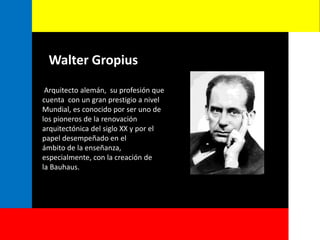 Walter Gropius
Arquitecto alemán, su profesión que
cuenta con un gran prestigio a nivel
Mundial, es conocido por ser uno de
los pioneros de la renovación
arquitectónica del siglo XX y por el
papel desempeñado en el
ámbito de la enseñanza,
especialmente, con la creación de
la Bauhaus.
 