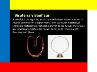 Bisutería y Bauhaus
A principios del siglo XX, artistas y diseñadores interesados en la
Joyería comenzaron a experimentar con cualquier material ,el
snobismo material fue rechazado a favor de los nuevos materiales
que sirvieron también a las nuevas líneas de los movimientos
Bauhaus y Art Deco.
 