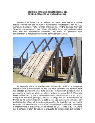 SEGUNDA ETAPA DE CONSTRUCCIÓN DEL
TEMPLO CATÓLICO LA MARQUESA 2011
Comenzó el lunes 28 de febrero de 2011. Esta segunda etapa
estuvo coordinada por la nueva mayordomía encabezada por los CC.
Armando González Peña primer mayordomo, Pedro Salinas Narvaéz
Segundo mayordomo y Juan López González tercer mayordomo todos
ellos con sus respectivos suplentes, así como 42 personas que
conformaron la mayordomía de esta administración 2011.
La segunda etapa de construcción del templo católico La Marquesa
comenzó con el entarimado de los costados centrales del templo para
ser colados posteriormente. Esta obra de construcción directamente o
en cuanto a mano de obra se refiere, estuvo a cargo del C. Florencio
Lorenzo Martínez¹ y cinco trabajadores más que estuvieron a su cargo,
aunque la decisión principal, estuvo a cargo de los mayordomos al
frente de la administración, y ésta a su vez asesorada también por
profesionistas afines al área de construcción. De igual forma, se realizó
también una reunión en la casa del mayordomo principal C. Armando
González Peña el día jueves 24 de febrero de 2011 a las 5:30 P.M. para
dar a conocer el plan de trabajo y proyecto de construcción del templo y
 