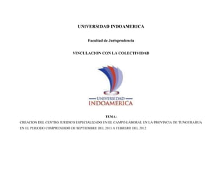 UNIVERSIDAD INDOAMERICA<br /> <br />Facultad de Jurisprudencia<br /> <br />VINCULACION CON LA COLECTIVIDAD<br />TEMA: <br />CREACION DEL CENTRO JURIDICO ESPECIALIZADO EN EL CAMPO LABORAL EN LA PROVINCIA DE TUNGURAHUA EN EL PERIODO COMPRENDIDO DE SEPTIEMBRE DEL 2011 A FEBRERO DEL 2012<br />Preparado por:<br />Castro Jaime<br />Curso:<br />Sexto Derecho<br />  <br />Tutor<br />DR. Cisneros Pablo<br />Ambato <br />2011<br />FICHA TÉCNICA DE PERFIL DEL PROYECTO<br />COMPONENTE AL QUE APLICA1.- GESTION EMPRESARIAL.2.-INsosoTEGRACIÓN PRODUCTIVA. 3.-INNOVACIÓN TECNOLÓGICA  Y PRODUCTIVA  -  SOCIAL<br />Nombre  del proyecto                       CREACION DEL CENTRO JURIDICO ESPECIALIZADO EN EL CAMPO LABORAL EN LA PROVINCIA DE TUNGURAHUAEN EL PERIODO COMPRENDIDO DE SEPTIEMBRE DEL 2011  A FEBRERO DEL 2012LocalizaciónProvincia de: TungurahuaCantón : AmbatoZona : CentralSector: Centro de la CiudadResultados o productos Resolver alrededor de 25 a 30 conflictos laborales dentro del periodoDuración Seis mesesMonto Total del Proyecto (USD)Monto solicitado (USD)NingunoInstituciones Cofinanciadoras Auto FinanciadoNombre de la entidad ejecutora del proyectoFacultad de JurisprudenciaNombre del Operador proponente del proyectoDr. Pablo Cisneros ContactosEjecutor Nombre Jaime Ricardo CastroTeléfono 032828225Dirección Av. Cevallos y Francisco FlorCorreo electrónico jaimericardo@yahoo.es  Operador Nombre Pablo CisnerosTeléfono 099226730Dirección Bolivar 20-35 y QuitoCorreo electrónico pablocisneros@uti.edu.ecNombre de la Empresa o Unidad productiva beneficiarias TrabajadoresEmpleadores SECTOR PRIVADOEspacio reservado para la UTINumero internoStatus del Proyecto<br />PERFIL DEL PROYECTO<br />JUSTIFICACION DEL PROYECTO<br />La Creación de este Centro llevara a cabo para solicitar de manera concreta los problemas laborales en especial velando por los intereses del trabajador ya que es grupo vulnerable. <br />ANTECEDENTES<br />Con esto abarcar un gran número de beneficiarios con la prestación de nuestros servicios, mejorando en un buen porcentaje las relaciones laborales, permitiéndonos con esto resolver los conflictos y en lo posible evitarlos<br />OBJETIVO GENERAL<br />Creación de un centro jurídico especializado en el ASPECTO  LABORAL.<br />OBJETIVOS ESPECIFICOS<br />Objetivo específico 1:<br />     Dar asesoría en el aspecto laboral.<br />Objetivo específico 2:<br />Servir como asesor jurídico en materia laboral para empresas privadas<br />BENEFICIARIOS<br />Directos:<br />El Ministerio de Relaciones Laborales se beneficiara con este proyecto debido a          que se reducirá los conflictos laborales en esta entidad<br />Director de Trabajo<br />Inspectores de Trabajo<br />Jueces y Juezas Laborales<br />Empleadores<br />Trabajadores<br />Indirectos:<br />Familias de los empleadores<br />Familias de los trabajadores<br />IMPACTO ESPERADO<br />El desempeño de los trabajadores influye constantemente en la relación laboral por ende es necesario analizar los conflictos, obligaciones y derechos que nacen con dicha relación laboral, empleador y trabajador. <br />Es un problema que aqueja a la sociedad entera por que se encuentran inmiscuidos todas las personas ya que todos necesitamos trabajar para poder tener un estilo de vida sea el que sea, no obstante no nos alejemos de nuestro tema, el trabajador por tener esta atribución  tiene obligaciones que no debe irrespetar para que así no incurra en sanciones y mucho menos en despidos, así como también posee derechos que se deben ser respetados por el empleador para poder evitar tantos conflictos laborales. <br />CITA BIBILOGRAFICA<br />Derechoecuador<br />VALOR AGREGADO<br />Productos a obtenerse con  el desarrollo del  proyecto<br />Solucionar al menos 25 a 30 conflictos laborales<br />Poder prevenir en un cierto porcentaje los conflictos laborales<br />CRONOGRAMA DE EJECUCIÓN: <br />ActividadesSEPTIEMBRE 2011 A DICIEMBRE  2012S 1S 2S 3S 4N 1N 2N 3N 4D 1D 2D 3Objetivo específico 1 Asesoría Aspecto LaboralActividad 1. Creación del centro jurídicoxxActividad 1.2 Realización del programa de AtenciónxxActividad 1.3. Realización de materiales informativosxActividad 1.4. Atención al Publicoxxx   xxxObjetivo especifico 2 Servicio Jurídico Laboral                                      Para empresasActividad 2.1. Realización del material IlustrativoxxActividad 2.2. Búsqueda de empresasxxxxActividad 2.3. Capacitación al personalxxxx<br />9. COSTO Y FINANCIAMIENTO: <br />9.1  Costos por actividades del proyecto:<br />ActividadesMonto Cofinanciado por la entidad ejecutoraEMPRESA, COMUNIDAD, ONG, ETCInversión solicitada  al (USD)UTIMonto TotalCOSTO EFECTIVOCOSTO ESPECIECOSTO EFECTIVOCOSTO ESPECIE Objetivo específico 1:     Actividad 1.1. 800    Actividad 1.2.  120    Actividad 1.3. 20    Sub-TOTAL 940    Objetivo específico 2:     Actividad 2.1. 150    Actividad 2.2. 20    Actividad 2.3. 10    Sub-TOTAL 180   1120 <br />9.2. Costos por conceptos del proyecto:<br />CONCEPTOMonto CofinanciadoEMPRESA, COMUNIDAD, ONG, ETCAporte entidad ejecutoraUTIAporte OtrosMonto TotalCOSTO EFECTIVOCOSTO ESPECIECOSTO EFECTIVOCOSTO ESPECIECOSTO EFECTIVOCOSTO ESPECIEPersonal       Equipos 800      Materiales y Suministros 120 – 20      Pasajes y viaticos 30      Servicios  (fotocopias, impresiones, otros) 150      TOTAL USD:1120       COSTO TOTAL DEL PROYECTO (USD):1120 <br />
