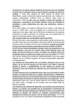 Al referirnos a la cultura, estamos hablando de la forma como se manifiesta
el hombre en su sociedad, como se ven se sienten y piensan sin entrar en
conflicto. Y como esta requiere de cierto periodo de tiempo para
desarrollarse, puede comprender algunas generaciones que involucran a
nuestros antepasados, pudiendo tener en algunos casos hasta un
componente racial. En todo caso se expresa a través del lenguaje, su
religiosidad o cosmogonía, sus valores morales, formas de interpretar la
naturaleza y como relacionarse con ella, sus costumbres, ciencia y
tecnología.
En el caso nuestro, nos estamos refiriendo por lo menos a 100 siglos de
cultura ó 10,000 años, y que es aceptado por la ciencia oficial, y de los
cuales solo cinco siglos, algo más de 500 años corresponden a la presencia
occidental en nuestro continente; sin embargo esa es la predominante al
ejercer el control del estado y toda su estructura.
¿Es correcto hablar de una identidad cultural del Perú?
Muchos dirán que si, pero realmente no tiene sentido cuando vemos que hoy
se habla mucho de la interculturalidad o diversidad cultural. No tendría lógica
entonces, sería un híbrido; pero es lo que se pretende: Aceptar la diversidad
cultural, pero hegemonizada e interpretada a partir de la óptica occidental.
En el Perú hay muchas identidades culturales, cada una corresponde a una
nación antigua y que hoy en muchos casos puede definirse como una
región. Es que en el Perú es un país, un estado, una república, tiene una
constitución, tiene un código civil y penal, pero no es una nación. En el Perú
hay muchas naciones que sobreviven subterráneamente y que cinco siglos
después aún se mantienen vigentes. No fueron desarticuladas totalmente,
no desaparecieron.
Los Chankas de Huancavelica son una Nación; Ayacucho norte es una
nación y el sur otra; los Huancas son otra nación y los Collas o Aymaras,
también lo somos, y probablemente la más antigua por provenir del
Tiawanaku. Pero son muchas las naciones que aún sobreviven en estos
territorios.
El estado peruano nos ha pretendido hacer creer que solo existe la nación
peruana, a la cual se le debe amor y respeto, desconociendo o negándose a
aceptar que el Perú es un país plurinacional y que en el pasado todas estas
naciones indias convivieron en relación armoniosa y de cooperación. Que la
demarcación entre una y otra no estuvo dada por una frontera geográfica,
que había cuidar y proteger de una invasión, sino que estaba dada por
factores culturales.
Que habíamos sido capaces de desarrollar una sociedad que desconocía el
hambre y la miseria, una sociedad que no propugnaba la supremacía del
hombre sobre las demás especies que habitaban la tierra; una sociedad que
sabiendo lo abrupto del territorio se organizó previsoramente para
sobrellevar los tiempos de sequía o los de lluvias torrenciales. Un tipo de
sociedad que por sus mismas características geográficas difíciles desarrollo
 