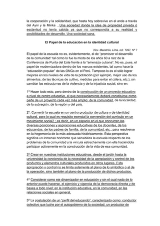 la cooperación y la solidaridad, que hasta hoy sobrevive en el ande a través
del Ayni y la Minka ...Una sociedad donde la idea de propiedad privada ó
esclavitud no tenía cabida ya que no correspondía a su realidad y
posibilidades de desarrollo. Una sociedad sana.

             El Papel de la educación en la identidad cultural

                                                Rev. Maestros, Lima, oct. 1997, Nº 7
El papel de la escuela no es, evidentemente, el de “promover el desarrollo
de la comunidad” tal como lo fue la moda de los años 60 a raíz de la
Conferencia de Punta del Este frente a la “amenaza cubana”. No es, pues, el
papel de modernizadora dentro de los marcos existentes, tal como hace la
“educación popular” de las ONGs en el Perú. Tampoco lo es el sólo lograr
mejoras en los niveles de vida de la población (por ejemplo, mejor uso de los
alimentos, de las técnicas de cultivo, medidas para evitar el cólera, etc.), sin
cambiar las estructu-ras de la violencia y de la injusticia social, sino en:

1º Hacer todo esto, pero dentro de la construcción de un proyecto educativo
a nivel de centro educativo, el que necesariamente deberá constituirse como
parte de un proyecto cada vez más amplio: de la comunidad, de la localidad,
de la subregión, de la región y del país.

2º. Convertir la escuela en un centro productor de cultura y de identidad
cultural, para lo cual es requisito esencial la conversión del currículo en un
movimiento social7 ; es decir, en un espacio en el que concurren las
diversas posiciones y aspiraciones educativas de los docentes, de los
educandos, de los padres de familia, de la comunidad, etc., para resolverse
en la hegemonía de la más adecuada históricamente. Esta perspectiva
significa un inmenso horizonte que sensibiliza la escuela respecto de los
problemas de la comunidad y la vincula estrechamente con ella haciéndola
participar activamente en la construcción de la vida de esa comunidad.

3º Crear en nuestras instituciones educativas, desde el jardín hasta la
universidad la conciencia de la necesidad de la apropiación y control de los
productos y elementos culturales producidos en otros lugares. Esta
apropiación y control no se limita solamente al plano de lo simbólico o al de
la operación, sino también al plano de la producción de dichos productos.

4º Considerar como eje dinamizador en educación y sin el cual nada de lo
anterior puede hacerse, el ejercicio y vigencia de la democracia directa y de
bases a todo nivel: en la institución educativa, en la comunidad, en las
relaciones sociales en general.

5º La postulación de un “perfil del educando”, caracterizado como: conductor
colectivo que luche por el autogobierno de la sociedad, un productor de
 