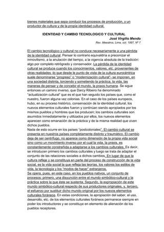 bienes materiales que sepa conducir los procesos de producción, y un
productor de cultura y de la propia identidad cultural.

          IDENTIDAD Y CAMBIO TECNOLOGICO Y CULTURAL
                                            José Virgilio Mendo
                                                Rev. Maestros, Lima, oct. 1997, Nº 7


El cambio tecnológico y cultural no conduce necesariamente a una pérdida
de la identidad cultural. Pensar lo contrario equivaldría a preconizar el
inmovilismo, a la anulación del tiempo, a la vigencia absoluta de la tradición:
algo por completo retrógrado y conservador. La pérdida de la identidad
cultural se produce cuando los conocimientos, valores, etc. provenientes de
otras realidades -lo que desde le punto de vista de la cultura eurocéntrica
suele denominarse “progreso” o “modernización cultural”- se imponen, en
una sociedad distinta, torciendo y sometiendo la práctica, la vida, las
maneras de pensar y de concebir el mundo, la praxis humana. Se sigue
entonces un camino inverso, que Darcy Ribeiro ha denominado
“actualización cultural” que es el que han seguido los países que, como el
nuestro, fueron alguna vez colonias. En el caso de los países europeos,
hubo, en su proceso histórico, conservación de la identidad cultural, los
nuevos elementos culturales fueron y continúan siendo apropiados por los
mismos pueblos y hombres que los producen; los cambios culturales son
asumidos inmediatamente y utilizados por ellos, los nuevos elementos
aparecen como emanación de la práctica y de la misma realidad que viven
dichos pueblos.
Nada de esto ocurre en los países “postcoloniales”. El cambio cultural se
presenta en nuestros países completamente distinto y traumático. El cambio
deja de ser centrífugo, no aparece como dimensión de la propia vida social
sino como un movimiento inverso por el cual la vida, la praxis, es
constantemente constreñida a adaptarse a los cambios culturales. Es decir,
se introducen primero los cambios culturales y luego se trata de adaptar el
conjunto de las relaciones sociales a dichos cambios. En lugar de que la
cultura refleje y se constituya en parte del proceso de construcción de la vida
social, es la vida social la que refleja las teorías, los valores los estilos de
vida, la tecnología y los “modos de hacer” extranjeros.
Se opera, pues, en este caso, en los pueblos nativos, un conjunto de
procesos: primero, una disyunción entre el mundo simbólico-cultural y la
práctica sobre la que éste se sustenta. Segundo, la expropiación de este
mundo simbólico-cultural respecto de sus productores originales, y, tercero,
el esfuerzo por sustituir dicho mundo original por los nuevos elementos
culturales foráneos. En estas condiciones, la apropiación del saber, el uso,
desarrollo, etc. de los elementos culturales foráneos permanece siempre en
poder los introductores y se constituye en elemento de alienación de los
pueblos receptores.
 