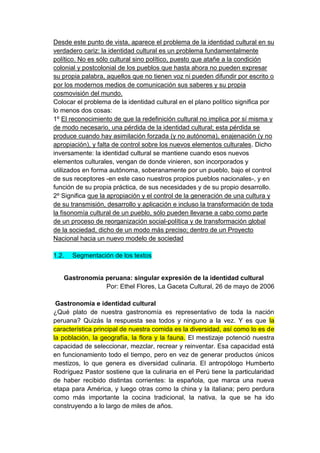 Desde este punto de vista, aparece el problema de la identidad cultural en su
verdadero cariz: la identidad cultural es un problema fundamentalmente
político. No es sólo cultural sino político, puesto que atañe a la condición
colonial y postcolonial de los pueblos que hasta ahora no pueden expresar
su propia palabra, aquellos que no tienen voz ni pueden difundir por escrito o
por los modernos medios de comunicación sus saberes y su propia
cosmovisión del mundo.
Colocar el problema de la identidad cultural en el plano político significa por
lo menos dos cosas:
1º El reconocimiento de que la redefinición cultural no implica por sí misma y
de modo necesario, una pérdida de la identidad cultural; esta pérdida se
produce cuando hay asimilación forzada (y no autónoma), enajenación (y no
apropiación), y falta de control sobre los nuevos elementos culturales. Dicho
inversamente: la identidad cultural se mantiene cuando esos nuevos
elementos culturales, vengan de donde vinieren, son incorporados y
utilizados en forma autónoma, soberanamente por un pueblo, bajo el control
de sus receptores -en este caso nuestros propios pueblos nacionales-, y en
función de su propia práctica, de sus necesidades y de su propio desarrollo.
2º Significa que la apropiación y el control de la generación de una cultura y
de su transmisión, desarrollo y aplicación e incluso la transformación de toda
la fisonomía cultural de un pueblo, sólo pueden llevarse a cabo como parte
de un proceso de reorganización social-política y de transformación global
de la sociedad, dicho de un modo más preciso; dentro de un Proyecto
Nacional hacia un nuevo modelo de sociedad

1.2.   Segmentación de los textos


   Gastronomía peruana: singular expresión de la identidad cultural
               Por: Ethel Flores, La Gaceta Cultural, 26 de mayo de 2006

 Gastronomía e identidad cultural
¿Qué plato de nuestra gastronomía es representativo de toda la nación
peruana? Quizás la respuesta sea todos y ninguno a la vez. Y es que la
característica principal de nuestra comida es la diversidad, así como lo es de
la población, la geografía, la flora y la fauna. El mestizaje potenció nuestra
capacidad de seleccionar, mezclar, recrear y reinventar. Esa capacidad está
en funcionamiento todo el tiempo, pero en vez de generar productos únicos
mestizos, lo que genera es diversidad culinaria. El antropólogo Humberto
Rodríguez Pastor sostiene que la culinaria en el Perú tiene la particularidad
de haber recibido distintas corrientes: la española, que marca una nueva
etapa para América, y luego otras como la china y la italiana; pero perdura
como más importante la cocina tradicional, la nativa, la que se ha ido
construyendo a lo largo de miles de años.
 