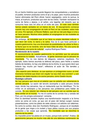 Es un hecho histórico que cuando llegaron los conquistadores y sometieron
al pueblo, tomaron productos como el ají y la papa, pero muchos productos
fueron eliminados del Perú oficial, fueron segregados, como la quinua, la
maca, el kushuro, productos que eran de los indios. También rechazaron la
carne de llama y alpaca, o el cañan, una lagartija del desierto que se
consumía hace seis mil años en el norte del país. En este caso también
hemos estado sentados en un banco de oro. El resurgimiento comienza
cuando hay una congregación de todo el Perú en las ciudades, sobre todo
en Lima. Por ejemplo, el Rocoto Relleno, que del sur del país llega a Lima y
se hace peruano. Muchos otros platillos al congregarse en las ciudades se
hacen peruanos.
Sin embargo, es indudable que el sur tiene su propia identidad cultural, ni
qué decir del norte, la sierra y la selva. Eso es lo que hace particular a
nuestra gastronomía, hay una diversidad de posibilidades de utilizar la flora y
la fauna que no es reciente, sino de hace miles de años. "Es una suma de
identidades, una suma de culturas", explica Rodríguez Pastor.
Revaloración de lo nuestro
El reconocimiento de nuestra gastronomía ha permitido que los peruanos
revaloremos lo nuestro. Actualmente, la gente reconoce que lo peruano es
importante. "Ya no nos damos de latigazos, estamos orgullosos. Por
ejemplo, todos hemos asumido la defensa del pisco, pero frente a nuestra
bebida de bandera, no hay una defensa de la chicha, lo que quiere decir que
todavía hay mucho por hacer", reflexiona el autor de "De tamales y
tamaleros".
 Otro aspecto para destacar, es que aparece un protagonista nuevo: el chef.
Cocineros hombres que dicen con orgullo "yo soy chef, soy cocinero", y son
quienes han dado impulso a la cocina peruana, como Gastón Acurio.
Nostalgia culinaria
No hay peruano que viva en el exterior que no extrañe con vehemencia la
comida peruana. La sazón del terruño acompaña a cada peruano donde
vaya: donde hay peruanos, hay un restaurante que los identifique. "Yo he
vivido en el extranjero y los peruanos nos juntábamos para hablar de
comida. Es una relación tan intensa la del peruano con su comida que no
tiene similar en el mundo. Yo me di cuenta de la comida rica y variada del
Perú, por mis amigos extranjeros", comenta.
Pero la identidad también implica una transformación respecto a la forma
como se come en Lima, ya que con el paso del tiempo surgen nuevas
presentaciones, como los platos de siete colores o el cebiche con tallarines.
Es como la cumbia -dice don Humberto Rodríguez-, porque es el resultado
de la gente que migra a la ciudad y hace platos nuevos con sus propios
productos y las cosas que aprende. "Es inevitable que se desvirtúe la
esencia de los platos.
Es imposible poner los platos en un museo, porque todo cambia", finaliza. La
gastronomía peruana va mucho más allá de una deliciosa combinación de
 