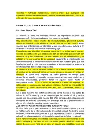 variados y nutritivos ingredientes, expresa mejor que cualquier otra
expresión artística los sentimientos, historia, variedad e identidad cultural en
este país de todas las sangres


IDENTIDAD CULTURAL Y REALIDAD NACIONAL

Por: Juan Rivera Tosi

Al abordar el tema de identidad cultural, es importante dilucidar dos
conceptos, a fin de tener en claro de que estamos hablando.
Hoy escuchamos hablar mucho de interculturalidad, pluralidad cultural,
diversidad cultural, y se reconoce que el país es rico en cultura. Pero,
veamos que entendemos por identidad y que entendemos por cultura, a fin
de saber si estamos hablando un mismo lenguaje.
Entendemos por identidad el sentirse uno mismo, el actuar como uno es,
sentirse bien al hacerlo, y al relacionarse con las personas que conviven con
nosotros. Hoy los problemas que nos afectan son el individualismo y el
colocar el yo por encima de la sociedad, igualmente la masificación del
abuso cultural vía la imitación de valores que no son nuestros pero que nos
han hecho sentir y creer que son superiores a los que nosotros tenemos y
que heredamos de nuestros antepasados.
Al referirnos a la cultura, estamos hablando de la forma como se manifiesta
el hombre en su sociedad, como se ven se sienten y piensan sin entrar en
conflicto. Y como esta requiere de cierto periodo de tiempo para
desarrollarse, puede comprender algunas generaciones que involucran a
nuestros antepasados, pudiendo tener en algunos casos hasta un
componente racial. En todo caso se expresa a través del lenguaje, su
religiosidad o cosmogonía, sus valores morales, formas de interpretar la
naturaleza y como relacionarse con ella, sus costumbres, ciencia y
tecnología.
En el caso nuestro, nos estamos refiriendo por lo menos a 100 siglos de
cultura ó 10,000 años, y que es aceptado por la ciencia oficial, y de los
cuales solo cinco siglos, algo más de 500 años corresponden a la presencia
occidental en nuestro continente; sin embargo esa es la predominante al
ejercer el control del estado y toda su estructura.
¿Es correcto hablar de una identidad cultural del Perú?
Muchos dirán que si, pero realmente no tiene sentido cuando vemos que hoy
se habla mucho de la interculturalidad o diversidad cultural. No tendría lógica
entonces, sería un híbrido; pero es lo que se pretende: Aceptar la diversidad
cultural, pero hegemonizada e interpretada a partir de la óptica occidental.
En el Perú hay muchas identidades culturales, cada una corresponde a una
nación antigua y que hoy en muchos casos puede definirse como una
región. Es que en el Perú es un país, un estado, una república, tiene una
 