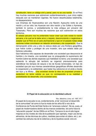 constitución, tiene un código civil y penal, pero no es una nación. En el Perú
hay muchas naciones que sobreviven subterráneamente y que cinco siglos
después aún se mantienen vigentes. No fueron desarticuladas totalmente,
no desaparecieron.
Los Chankas de Huancavelica son una Nación; Ayacucho norte es una
nación y el sur otra; los Huancas son otra nación y los Collas o Aymaras,
también lo somos, y probablemente la más antigua por provenir del
Tiawanaku. Pero son muchas las naciones que aún sobreviven en estos
territorios.
El estado peruano nos ha pretendido hacer creer que solo existe la nación
peruana, a la cual se le debe amor y respeto, desconociendo o negándose a
aceptar que el Perú es un país plurinacional y que en el pasado todas estas
naciones indias convivieron en relación armoniosa y de cooperación. Que la
demarcación entre una y otra no estuvo dada por una frontera geográfica,
que había cuidar y proteger de una invasión, sino que estaba dada por
factores culturales.
Que habíamos sido capaces de desarrollar una sociedad que desconocía el
hambre y la miseria, una sociedad que no propugnaba la supremacía del
hombre sobre las demás especies que habitaban la tierra; una sociedad que
sabiendo lo abrupto del territorio se organizó previsoramente para
sobrellevar los tiempos de sequía o los de lluvias torrenciales. Un tipo de
sociedad que por sus mismas características geográficas difíciles desarrollo
la cooperación y la solidaridad, que hasta hoy sobrevive en el ande a través
del Ayni y la Minka ...Una sociedad donde la idea de propiedad privada ó
esclavitud no tenía cabida ya que no correspondía a su realidad y
posibilidades de desarrollo. Una sociedad sana.




             El Papel de la educación en la identidad cultural

                                                Rev. Maestros, Lima, oct. 1997, Nº 7
El papel de la escuela no es, evidentemente, el de “promover el desarrollo
de la comunidad” tal como lo fue la moda de los años 60 a raíz de la
Conferencia de Punta del Este frente a la “amenaza cubana”. No es, pues, el
papel de modernizadora dentro de los marcos existentes, tal como hace la
“educación popular” de las ONGs en el Perú. Tampoco lo es el sólo lograr
mejoras en los niveles de vida de la población (por ejemplo, mejor uso de los
alimentos, de las técnicas de cultivo, medidas para evitar el cólera, etc.), sin
cambiar las estructu-ras de la violencia y de la injusticia social, sino en:
 