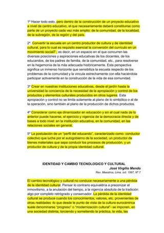 1º Hacer todo esto, pero dentro de la construcción de un proyecto educativo
a nivel de centro educativo, el que necesariamente deberá constituirse como
parte de un proyecto cada vez más amplio: de la comunidad, de la localidad,
de la subregión, de la región y del país.

2º. Convertir la escuela en un centro productor de cultura y de identidad
cultural, para lo cual es requisito esencial la conversión del currículo en un
movimiento social7 ; es decir, en un espacio en el que concurren las
diversas posiciones y aspiraciones educativas de los docentes, de los
educandos, de los padres de familia, de la comunidad, etc., para resolverse
en la hegemonía de la más adecuada históricamente. Esta perspectiva
significa un inmenso horizonte que sensibiliza la escuela respecto de los
problemas de la comunidad y la vincula estrechamente con ella haciéndola
participar activamente en la construcción de la vida de esa comunidad.

3º Crear en nuestras instituciones educativas, desde el jardín hasta la
universidad la conciencia de la necesidad de la apropiación y control de los
productos y elementos culturales producidos en otros lugares. Esta
apropiación y control no se limita solamente al plano de lo simbólico o al de
la operación, sino también al plano de la producción de dichos productos.

4º Considerar como eje dinamizador en educación y sin el cual nada de lo
anterior puede hacerse, el ejercicio y vigencia de la democracia directa y de
bases a todo nivel: en la institución educativa, en la comunidad, en las
relaciones sociales en general.

5º La postulación de un “perfil del educando”, caracterizado como: conductor
colectivo que luche por el autogobierno de la sociedad, un productor de
bienes materiales que sepa conducir los procesos de producción, y un
productor de cultura y de la propia identidad cultural.




          IDENTIDAD Y CAMBIO TECNOLOGICO Y CULTURAL
                                            José Virgilio Mendo
                                                Rev. Maestros, Lima, oct. 1997, Nº 7


El cambio tecnológico y cultural no conduce necesariamente a una pérdida
de la identidad cultural. Pensar lo contrario equivaldría a preconizar el
inmovilismo, a la anulación del tiempo, a la vigencia absoluta de la tradición:
algo por completo retrógrado y conservador. La pérdida de la identidad
cultural se produce cuando los conocimientos, valores, etc. provenientes de
otras realidades -lo que desde le punto de vista de la cultura eurocéntrica
suele denominarse “progreso” o “modernización cultural”- se imponen, en
una sociedad distinta, torciendo y sometiendo la práctica, la vida, las
 