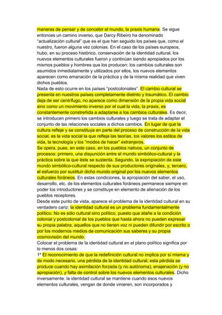 maneras de pensar y de concebir el mundo, la praxis humana. Se sigue
entonces un camino inverso, que Darcy Ribeiro ha denominado
“actualización cultural” que es el que han seguido los países que, como el
nuestro, fueron alguna vez colonias. En el caso de los países europeos,
hubo, en su proceso histórico, conservación de la identidad cultural, los
nuevos elementos culturales fueron y continúan siendo apropiados por los
mismos pueblos y hombres que los producen; los cambios culturales son
asumidos inmediatamente y utilizados por ellos, los nuevos elementos
aparecen como emanación de la práctica y de la misma realidad que viven
dichos pueblos.
Nada de esto ocurre en los países “postcoloniales”. El cambio cultural se
presenta en nuestros países completamente distinto y traumático. El cambio
deja de ser centrífugo, no aparece como dimensión de la propia vida social
sino como un movimiento inverso por el cual la vida, la praxis, es
constantemente constreñida a adaptarse a los cambios culturales. Es decir,
se introducen primero los cambios culturales y luego se trata de adaptar el
conjunto de las relaciones sociales a dichos cambios. En lugar de que la
cultura refleje y se constituya en parte del proceso de construcción de la vida
social, es la vida social la que refleja las teorías, los valores los estilos de
vida, la tecnología y los “modos de hacer” extranjeros.
Se opera, pues, en este caso, en los pueblos nativos, un conjunto de
procesos: primero, una disyunción entre el mundo simbólico-cultural y la
práctica sobre la que éste se sustenta. Segundo, la expropiación de este
mundo simbólico-cultural respecto de sus productores originales, y, tercero,
el esfuerzo por sustituir dicho mundo original por los nuevos elementos
culturales foráneos. En estas condiciones, la apropiación del saber, el uso,
desarrollo, etc. de los elementos culturales foráneos permanece siempre en
poder los introductores y se constituye en elemento de alienación de los
pueblos receptores.
Desde este punto de vista, aparece el problema de la identidad cultural en su
verdadero cariz: la identidad cultural es un problema fundamentalmente
político. No es sólo cultural sino político, puesto que atañe a la condición
colonial y postcolonial de los pueblos que hasta ahora no pueden expresar
su propia palabra, aquellos que no tienen voz ni pueden difundir por escrito o
por los modernos medios de comunicación sus saberes y su propia
cosmovisión del mundo.
Colocar el problema de la identidad cultural en el plano político significa por
lo menos dos cosas:
1º El reconocimiento de que la redefinición cultural no implica por sí misma y
de modo necesario, una pérdida de la identidad cultural; esta pérdida se
produce cuando hay asimilación forzada (y no autónoma), enajenación (y no
apropiación), y falta de control sobre los nuevos elementos culturales. Dicho
inversamente: la identidad cultural se mantiene cuando esos nuevos
elementos culturales, vengan de donde vinieren, son incorporados y
 