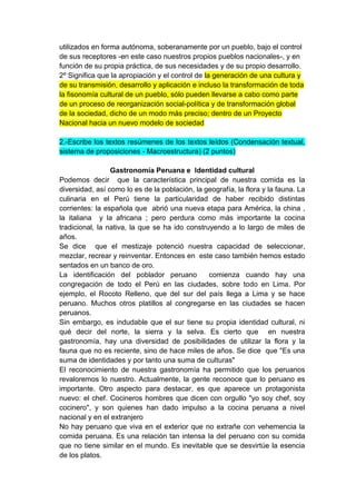 utilizados en forma autónoma, soberanamente por un pueblo, bajo el control
de sus receptores -en este caso nuestros propios pueblos nacionales-, y en
función de su propia práctica, de sus necesidades y de su propio desarrollo.
2º Significa que la apropiación y el control de la generación de una cultura y
de su transmisión, desarrollo y aplicación e incluso la transformación de toda
la fisonomía cultural de un pueblo, sólo pueden llevarse a cabo como parte
de un proceso de reorganización social-política y de transformación global
de la sociedad, dicho de un modo más preciso; dentro de un Proyecto
Nacional hacia un nuevo modelo de sociedad

2.-Escribe los textos resúmenes de los textos leídos (Condensación textual,
sistema de proposiciones - Macroestructura) (2 puntos)

                 Gastronomía Peruana e Identidad cultural
Podemos decir que la característica principal de nuestra comida es la
diversidad, así como lo es de la población, la geografía, la flora y la fauna. La
culinaria en el Perú tiene la particularidad de haber recibido distintas
corrientes: la española que abrió una nueva etapa para América, la china ,
la italiana y la africana ; pero perdura como más importante la cocina
tradicional, la nativa, la que se ha ido construyendo a lo largo de miles de
años.
Se dice que el mestizaje potenció nuestra capacidad de seleccionar,
mezclar, recrear y reinventar. Entonces en este caso también hemos estado
sentados en un banco de oro.
La identificación del poblador peruano          comienza cuando hay una
congregación de todo el Perú en las ciudades, sobre todo en Lima. Por
ejemplo, el Rocoto Relleno, que del sur del país llega a Lima y se hace
peruano. Muchos otros platillos al congregarse en las ciudades se hacen
peruanos.
Sin embargo, es indudable que el sur tiene su propia identidad cultural, ni
qué decir del norte, la sierra y la selva. Es cierto que en nuestra
gastronomía, hay una diversidad de posibilidades de utilizar la flora y la
fauna que no es reciente, sino de hace miles de años. Se dice que "Es una
suma de identidades y por tanto una suma de culturas"
El reconocimiento de nuestra gastronomía ha permitido que los peruanos
revaloremos lo nuestro. Actualmente, la gente reconoce que lo peruano es
importante. Otro aspecto para destacar, es que aparece un protagonista
nuevo: el chef. Cocineros hombres que dicen con orgullo "yo soy chef, soy
cocinero", y son quienes han dado impulso a la cocina peruana a nivel
nacional y en el extranjero
No hay peruano que viva en el exterior que no extrañe con vehemencia la
comida peruana. Es una relación tan intensa la del peruano con su comida
que no tiene similar en el mundo. Es inevitable que se desvirtúe la esencia
de los platos.
 