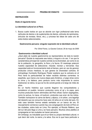 PRUEBA DE ENSAYO

INSTRUCCIÓN

Dado el siguiente tema:

La identidad cultural en el Perú.

1. Busca cuatro textos en que se aborde con rigor profesional este tema
   (artículos de diarios o de suplementos de diarios, artículos de seminarios,
   artículos de revistas, libros, etc.), y procesa las ideas de cada uno de
   estos textos seleccionados.

     Gastronomía peruana: singular expresión de la identidad cultural

                       Por: Ethel Flores, La Gaceta Cultural, 26 de mayo de 2006

    Gastronomía e identidad cultural
   ¿Qué plato de nuestra gastronomía es representativo de toda la nación
   peruana? Quizás la respuesta sea todos y ninguno a la vez. Y es que la
   característica principal de nuestra comida es la diversidad, así como lo es
   de la población, la geografía, la flora y la fauna. El mestizaje potenció
   nuestra capacidad de seleccionar, mezclar, recrear y reinventar. Esa
   capacidad está en funcionamiento todo el tiempo, pero en vez de generar
   productos únicos mestizos, lo que genera es diversidad culinaria. El
   antropólogo Humberto Rodríguez Pastor sostiene que la culinaria en el
   Perú tiene la particularidad de haber recibido distintas corrientes: la
   española, que marca una nueva etapa para América, y luego otras como
   la china y la italiana; pero perdura como más importante la cocina
   tradicional, la nativa, la que se ha ido construyendo a lo largo de miles de
   años.
   Es un hecho histórico que cuando llegaron los conquistadores y
   sometieron al pueblo, tomaron productos como el ají y la papa, pero
   muchos productos fueron eliminados del Perú oficial, fueron segregados,
   como la quinua, la maca, el kushuro, productos que eran de los indios.
   También rechazaron la carne de llama y alpaca, o el cañan, una lagartija
   del desierto que se consumía hace seis mil años en el norte del país. En
   este caso también hemos estado sentados en un banco de oro. El
   resurgimiento comienza cuando hay una congregación de todo el Perú en
   las ciudades, sobre todo en Lima. Por ejemplo, el Rocoto Relleno, que
   del sur del país llega a Lima y se hace peruano. Muchos otros platillos al
   congregarse en las ciudades se hacen peruanos.
   Sin embargo, es indudable que el sur tiene su propia identidad cultural, ni
   qué decir del norte, la sierra y la selva. Eso es lo que hace particular a
 