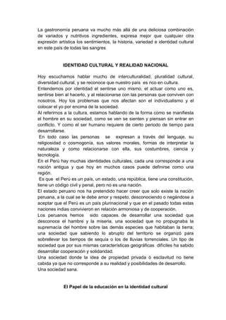 La gastronomía peruana va mucho más allá de una deliciosa combinación
de variados y nutritivos ingredientes, expresa mejor que cualquier otra
expresión artística los sentimientos, la historia, variedad e identidad cultural
en este país de todas las sangres


             IDENTIDAD CULTURAL Y REALIDAD NACIONAL

Hoy escuchamos hablar mucho de interculturalidad, pluralidad cultural,
diversidad cultural, y se reconoce que nuestro país es rico en cultura.
Entendemos por identidad el sentirse uno mismo, el actuar como uno es,
sentirse bien al hacerlo, y al relacionarse con las personas que conviven con
nosotros. Hoy los problemas que nos afectan son el individualismo y el
colocar el yo por encima de la sociedad.
Al referirnos a la cultura, estamos hablando de la forma como se manifiesta
el hombre en su sociedad, como se ven se sienten y piensan sin entrar en
conflicto. Y como el ser humano requiere de cierto periodo de tiempo para
desarrollarse.
 En todo caso las personas se expresan a través del lenguaje, su
religiosidad o cosmogonía, sus valores morales, formas de interpretar la
naturaleza y como relacionarse con ella, sus costumbres, ciencia y
tecnología.
En el Perú hay muchas identidades culturales, cada una corresponde a una
nación antigua y que hoy en muchos casos puede definirse como una
región.
 Es que el Perú es un país, un estado, una república, tiene una constitución,
tiene un código civil y penal, pero no es una nación.
El estado peruano nos ha pretendido hacer creer que solo existe la nación
peruana, a la cual se le debe amor y respeto, desconociendo o negándose a
aceptar que el Perú es un país plurinacional y que en el pasado todas estas
naciones indias convivieron en relación armoniosa y de cooperación.
Los peruanos hemos sido capaces de desarrollar una sociedad que
desconoce el hambre y la miseria, una sociedad que no propugnaba la
supremacía del hombre sobre las demás especies que habitaban la tierra;
una sociedad que sabiendo lo abrupto del territorio se organizó para
sobrellevar los tiempos de sequía o los de lluvias torrenciales. Un tipo de
sociedad que por sus mismas características geográficas difíciles ha sabido
desarrollar cooperación y solidaridad.
Una sociedad donde la idea de propiedad privada ó esclavitud no tiene
cabida ya que no corresponde a su realidad y posibilidades de desarrollo.
Una sociedad sana.


             El Papel de la educación en la identidad cultural
 