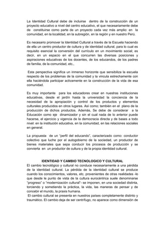 La Identidad Cultural debe de incluirse dentro de la construcción de un
proyecto educativo a nivel del centro educativo, el que necesariamente debe
de constituirse como parte de un proyecto cada vez más amplio: en la
comunidad, en la localidad, en la subregión, en la región y en nuestro Perú.

Es necesario promover la Identidad Cultural a través de la Escuela haciendo
de ella un centro productor de cultura y de identidad cultural, para lo cual es
requisito esencial la conversión del currículo en un movimiento social; es
decir, en un espacio en el que concurren las diversas posiciones y
aspiraciones educativas de los docentes, de los educandos, de los padres
de familia, de la comunidad, etc.,

 Esta perspectiva significa un inmenso horizonte que sensibiliza la escuela
respecto de los problemas de la comunidad y la vincula estrechamente con
ella haciéndola participar activamente en la construcción de la vida de esa
comunidad.

Es muy importante para los educadores crear en nuestras instituciones
educativas, desde el jardín hasta la universidad la conciencia de la
necesidad de la apropiación y control de los productos y elementos
culturales producidos en otros lugares. Así como; también en el plano de la
producción de dichos productos. Además, Se debe de considerar a la
Educación como eje dinamizador y sin el cual nada de lo anterior puede
hacerse, el ejercicio y vigencia de la democracia directa y de bases a todo
nivel: en la institución educativa, en la comunidad, en las relaciones sociales
en general.

La propuesta de un “perfil del educando”, caracterizado como: conductor
colectivo que luche por el autogobierno de la sociedad, un productor de
bienes materiales que sepa conducir los procesos de producción y se
convierta en un productor de cultura y de la propia identidad cultural.


          IDENTIDAD Y CAMBIO TECNOLOGICO Y CULTURAL
El cambio tecnológico y cultural no conduce necesariamente a una pérdida
de la identidad cultural. La pérdida de la identidad cultural se produce
cuando los conocimientos, valores, etc. provenientes de otras realidades -lo
que desde le punto de vista de la cultura eurocéntrica suele denominarse
“progreso” o “modernización cultural”- se imponen, en una sociedad distinta,
torciendo y sometiendo la práctica, la vida, las maneras de pensar y de
concebir el mundo, la praxis humana.
 El cambio cultural se presenta en nuestros países completamente distinto y
traumático. El cambio deja de ser centrífugo, no aparece como dimensión de
 
