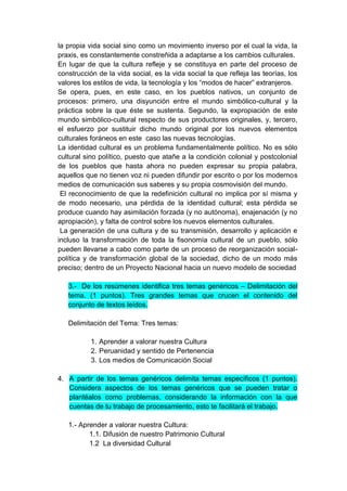 la propia vida social sino como un movimiento inverso por el cual la vida, la
praxis, es constantemente constreñida a adaptarse a los cambios culturales.
En lugar de que la cultura refleje y se constituya en parte del proceso de
construcción de la vida social, es la vida social la que refleja las teorías, los
valores los estilos de vida, la tecnología y los “modos de hacer” extranjeros.
Se opera, pues, en este caso, en los pueblos nativos, un conjunto de
procesos: primero, una disyunción entre el mundo simbólico-cultural y la
práctica sobre la que éste se sustenta. Segundo, la expropiación de este
mundo simbólico-cultural respecto de sus productores originales, y, tercero,
el esfuerzo por sustituir dicho mundo original por los nuevos elementos
culturales foráneos en este caso las nuevas tecnologías.
La identidad cultural es un problema fundamentalmente político. No es sólo
cultural sino político, puesto que atañe a la condición colonial y postcolonial
de los pueblos que hasta ahora no pueden expresar su propia palabra,
aquellos que no tienen voz ni pueden difundir por escrito o por los modernos
medios de comunicación sus saberes y su propia cosmovisión del mundo.
 El reconocimiento de que la redefinición cultural no implica por sí misma y
de modo necesario, una pérdida de la identidad cultural; esta pérdida se
produce cuando hay asimilación forzada (y no autónoma), enajenación (y no
apropiación), y falta de control sobre los nuevos elementos culturales.
 La generación de una cultura y de su transmisión, desarrollo y aplicación e
incluso la transformación de toda la fisonomía cultural de un pueblo, sólo
pueden llevarse a cabo como parte de un proceso de reorganización social-
política y de transformación global de la sociedad, dicho de un modo más
preciso; dentro de un Proyecto Nacional hacia un nuevo modelo de sociedad

   3.- De los resúmenes identifica tres temas genéricos – Delimitación del
   tema. (1 puntos). Tres grandes temas que crucen el contenido del
   conjunto de textos leídos.

   Delimitación del Tema: Tres temas:

           1. Aprender a valorar nuestra Cultura
           2. Peruanidad y sentido de Pertenencia
           3. Los medios de Comunicación Social

4. A partir de los temas genéricos delimita temas específicos (1 puntos).
   Considera aspectos de los temas genéricos que se pueden tratar o
   plantéalos como problemas, considerando la información con la que
   cuentas de tu trabajo de procesamiento, esto te facilitará el trabajo.

   1.- Aprender a valorar nuestra Cultura:
          1.1. Difusión de nuestro Patrimonio Cultural
          1.2 La diversidad Cultural
 