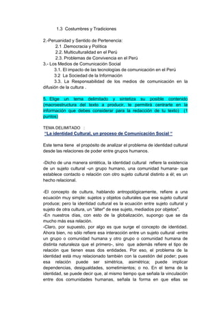 1.3 Costumbres y Tradiciones

2.-Peruanidad y Sentido de Pertenencia:
       2.1 .Democracia y Política
       2.2. Multiculturalidad en el Perú
       2.3. Problemas de Convivencia en el Perú
3.- Los Medios de Comunicación Social
      3.1. El impacto de las tecnologías de comunicación en el Perú
      3.2 La Sociedad de la Información
      3.3. La Responsabilidad de los medios de comunicación en la
difusión de la cultura .

5. Elige un tema delimitado y sintetiza su posible contenido
(macroestructura del texto a producir, te permitirá centrarte en la
información que debes considerar para la redacción de tu texto) (1
puntos)

TEMA DELIMITADO :
“La identidad Cultural, un proceso de Comunicación Social “

Este tema tiene el propósito de analizar el problema de identidad cultural
desde las relaciones de poder entre grupos humanos.

-Dicho de una manera sintética, la identidad cultural refiere la existencia
de un sujeto cultural -un grupo humano, una comunidad humana- que
establece contacto o relación con otro sujeto cultural distinto a él; es un
hecho relacional.

-El concepto de cultura, hablando antropológicamente, refiere a una
ecuación muy simple: sujetos y objetos culturales que ese sujeto cultural
produce; pero la identidad cultural es la ecuación entre sujeto cultural y
sujeto de otra cultura, un "álter" de ese sujeto, mediados por objetos".
-En nuestros días, con esto de la globalización, supongo que se da
mucho más esa relación.
-Claro, por supuesto, por algo es que surge el concepto de identidad.
Ahora bien, no sólo refiere esa interacción entre un sujeto cultural -entre
un grupo o comunidad humana y otro grupo o comunidad humana de
distinta naturaleza que el primero-, sino que además refiere el tipo de
relación que tienen esas dos entidades. Por eso, el problema de la
identidad está muy relacionado también con la cuestión del poder; pues
esa relación puede ser simétrica, asimétrica; puede implicar
dependencias, desigualdades, sometimientos; o no. En el tema de la
identidad, se puede decir que, al mismo tiempo que señala la vinculación
entre dos comunidades humanas, señala la forma en que ellas se
 