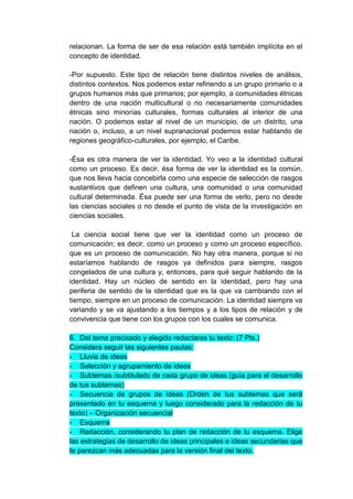 relacionan. La forma de ser de esa relación está también implícita en el
concepto de identidad.

-Por supuesto. Este tipo de relación tiene distintos niveles de análisis,
distintos contextos. Nos podemos estar refiriendo a un grupo primario o a
grupos humanos más que primarios; por ejemplo, a comunidades étnicas
dentro de una nación multicultural o no necesariamente comunidades
étnicas sino minorías culturales, formas culturales al interior de una
nación. O podemos estar al nivel de un municipio, de un distrito, una
nación o, incluso, a un nivel supranacional podemos estar hablando de
regiones geográfico-culturales, por ejemplo, el Caribe.

-Ésa es otra manera de ver la identidad. Yo veo a la identidad cultural
como un proceso. Es decir, ésa forma de ver la identidad es la común,
que nos lleva hacia concebirla como una especie de selección de rasgos
sustantivos que definen una cultura, una comunidad o una comunidad
cultural determinada. Ésa puede ser una forma de verlo, pero no desde
las ciencias sociales o no desde el punto de vista de la investigación en
ciencias sociales.

 La ciencia social tiene que ver la identidad como un proceso de
comunicación; es decir, como un proceso y como un proceso específico,
que es un proceso de comunicación. No hay otra manera, porque si no
estaríamos hablando de rasgos ya definidos para siempre, rasgos
congelados de una cultura y, entonces, para qué seguir hablando de la
identidad. Hay un núcleo de sentido en la identidad, pero hay una
periferia de sentido de la identidad que es la que va cambiando con el
tiempo, siempre en un proceso de comunicación. La identidad siempre va
variando y se va ajustando a los tiempos y a los tipos de relación y de
convivencia que tiene con los grupos con los cuales se comunica.

6. Del tema precisado y elegido redactaras tu texto: (7 Pts.)
Considera seguir las siguientes pautas:
- Lluvia de ideas
- Selección y agrupamiento de ideas
- Subtemas /subtitulado de cada grupo de ideas (guía para el desarrollo
de tus subtemas)
- Secuencia de grupos de ideas (Orden de tus subtemas que será
presentado en tu esquema y luego considerado para la redacción de tu
texto) – Organización secuencial
- Esquema
- Redacción, considerando tu plan de redacción de tu esquema. Elige
las estrategias de desarrollo de ideas principales e ideas secundarias que
te parezcan más adecuadas para la versión final del texto.
 