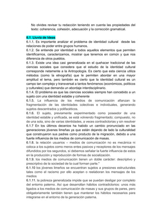 No olvides revisar tu redacción teniendo en cuenta las propiedades del
   texto: coherencia, cohesión, adecuación y la corrección gramatical.

6.1. Lluvia de Ideas
6.1.1. Es importante analizar el problema de identidad cultural desde las
relaciones de poder entre grupos humanos.
6.1.2. Se entiende por identidad a todos aquellos elementos que permiten
identificarnos, caracterizamos, mostrar que tenemos en común y que nos
diferencia de otros pueblos.
6.1.3. Existe una idea casi generalizada en el quehacer tradicional de las
ciencias sociales que considera que el estudio de la identidad cultural
corresponde netamente a la Antropología. Es cierto que esta ciencia utiliza
métodos (como la etnografía) que le permiten abordar en una mayor
amplitud el tema, pero también es cierto que la identidad cultural es un
campo tan complejo y transversal a tantos fenómenos (económicos, políticos
y culturales) que demanda un abordaje interdisciplinario.
6.1.4. El problema es que las ciencias sociales siempre han concebido a un
sujeto con una identidad estable y coherente
6.1.5. La influencia de los medios de comunicación afianzan la
fragmentación de las identidades colectivas e individuales, generando
sujetos descentrados y polifacéticos.
6.1.6. El sujeto, previamente experimentado como poseedor de una
identidad estable y unificada, se está volviendo fragmentado; compuesto, no
de una sola, sino de varias identidades, a veces contradictorias y sin resolver
6.1.7 En los últimos decenios ha habido un cambio pronunciado en las
generaciones jóvenes limeñas ya que están dejando de lado la culturalidad
que construyeron sus padres como producto de la migración, debido a una
fuerte influencia de los medios de comunicación de masas.
6.1.8. la relación usuarios – medios de comunicación no es mecánica ni
coloca a los sujetos como meros entes pasivos y receptores de los mensajes
difundidos por los segundos, sí debemos señalar la fuerte influencia de estos
en la producción y reproducción de formas de socialización.
6.1.9. los medios de comunicación tienen un doble carácter: descriptivo y
prescriptivo de la sociedad de la cual forman parte."
6.1.10 los jóvenes limeños se encuentran sujetos a presiones estructurales
tales como el racismo por ello aceptan o reelaboran los mensajes de los
medios
6.1.11. la pobreza generalizada impide que se puedan desligar por completo
del entorno paterno. Así que desarrollan hábitos contradictorios: unos más
ligados a los medios de comunicación de masas y sus grupos de pares, pero
obligatoriamente también tienen que mantener los hábitos necesarios para
integrarse en el entorno de la generación paterna.
 