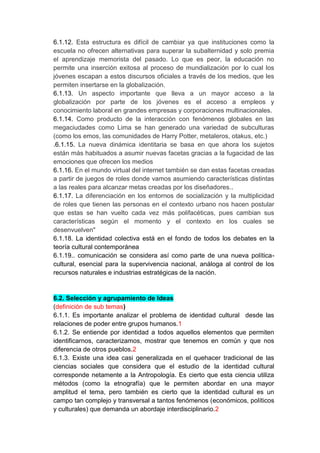 6.1.12. Esta estructura es difícil de cambiar ya que instituciones como la
escuela no ofrecen alternativas para superar la subalternidad y solo premia
el aprendizaje memorista del pasado. Lo que es peor, la educación no
permite una inserción exitosa al proceso de mundialización por lo cual los
jóvenes escapan a estos discursos oficiales a través de los medios, que les
permiten insertarse en la globalización.
6.1.13. Un aspecto importante que lleva a un mayor acceso a la
globalización por parte de los jóvenes es el acceso a empleos y
conocimiento laboral en grandes empresas y corporaciones multinacionales.
6.1.14. Como producto de la interacción con fenómenos globales en las
megaciudades como Lima se han generado una variedad de subculturas
(como los emos, las comunidades de Harry Potter, metaleros, otakus, etc.)
.6.1.15. La nueva dinámica identitaria se basa en que ahora los sujetos
están más habituados a asumir nuevas facetas gracias a la fugacidad de las
emociones que ofrecen los medios
6.1.16. En el mundo virtual del internet también se dan estas facetas creadas
a partir de juegos de roles donde vamos asumiendo características distintas
a las reales para alcanzar metas creadas por los diseñadores..
6.1.17. La diferenciación en los entornos de socialización y la multiplicidad
de roles que tienen las personas en el contexto urbano nos hacen postular
que estas se han vuelto cada vez más polifacéticas, pues cambian sus
características según el momento y el contexto en los cuales se
desenvuelven"
6.1.18. La identidad colectiva está en el fondo de todos los debates en la
teoría cultural contemporánea
6.1.19.. comunicación se considera así como parte de una nueva política-
cultural, esencial para la supervivencia nacional, análoga al control de los
recursos naturales e industrias estratégicas de la nación.


6.2. Selección y agrupamiento de Ideas
(definición de sub temas)
6.1.1. Es importante analizar el problema de identidad cultural desde las
relaciones de poder entre grupos humanos.1
6.1.2. Se entiende por identidad a todos aquellos elementos que permiten
identificarnos, caracterizamos, mostrar que tenemos en común y que nos
diferencia de otros pueblos.2
6.1.3. Existe una idea casi generalizada en el quehacer tradicional de las
ciencias sociales que considera que el estudio de la identidad cultural
corresponde netamente a la Antropología. Es cierto que esta ciencia utiliza
métodos (como la etnografía) que le permiten abordar en una mayor
amplitud el tema, pero también es cierto que la identidad cultural es un
campo tan complejo y transversal a tantos fenómenos (económicos, políticos
y culturales) que demanda un abordaje interdisciplinario.2
 