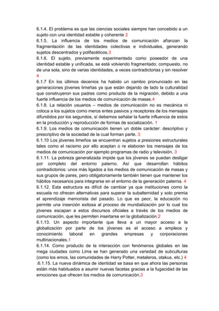 6.1.4. El problema es que las ciencias sociales siempre han concebido a un
sujeto con una identidad estable y coherente 2
6.1.5. La influencia de los medios de comunicación afianzan la
fragmentación de las identidades colectivas e individuales, generando
sujetos descentrados y polifacéticos.3
6.1.6. El sujeto, previamente experimentado como poseedor de una
identidad estable y unificada, se está volviendo fragmentado; compuesto, no
de una sola, sino de varias identidades, a veces contradictorias y sin resolver
4
6.1.7 En los últimos decenios ha habido un cambio pronunciado en las
generaciones jóvenes limeñas ya que están dejando de lado la culturalidad
que construyeron sus padres como producto de la migración, debido a una
fuerte influencia de los medios de comunicación de masas.4
6.1.8. La relación usuarios – medios de comunicación no es mecánica ni
coloca a los sujetos como meros entes pasivos y receptores de los mensajes
difundidos por los segundos, sí debemos señalar la fuerte influencia de estos
en la producción y reproducción de formas de socialización. 1
6.1.9. Los medios de comunicación tienen un doble carácter: descriptivo y
prescriptivo de la sociedad de la cual forman parte. 3
6.1.10 Los jóvenes limeños se encuentran sujetos a presiones estructurales
tales como el racismo por ello aceptan o re elaboran los mensajes de los
medios de comunicación por ejemplo programas de radio y televisión. 3
6.1.11. La pobreza generalizada impide que los jóvenes se puedan desligar
por completo del entorno paterno. Así que desarrollan hábitos
contradictorios: unos más ligados a los medios de comunicación de masas y
sus grupos de pares, pero obligatoriamente también tienen que mantener los
hábitos necesarios para integrarse en el entorno de la generación paterna. 4
6.1.12. Esta estructura es difícil de cambiar ya que instituciones como la
escuela no ofrecen alternativas para superar la subalternidad y solo premia
el aprendizaje memorista del pasado. Lo que es peor, la educación no
permite una inserción exitosa al proceso de mundialización por lo cual los
jóvenes escapan a estos discursos oficiales a través de los medios de
comunicación, que les permiten insertarse en la globalización.2
6.1.13. Un aspecto importante que lleva a un mayor acceso a la
globalización por parte de los jóvenes es el acceso a empleos y
conocimiento      laboral   en    grandes     empresas     y    corporaciones
multinacionales.1
6.1.14. Como producto de la interacción con fenómenos globales en las
mega ciudades como Lima se han generado una variedad de subculturas
(como los emos, las comunidades de Harry Potter, metaleros, otakus, etc.) 4
.6.1.15. La nueva dinámica de identidad se basa en que ahora las personas
están más habituados a asumir nuevas facetas gracias a la fugacidad de las
emociones que ofrecen los medios de comunicación.3
 