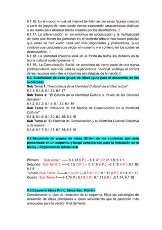 6.1.16. En el mundo virtual del internet también se dan estas facetas creadas
a partir de juegos de roles donde vamos asumiendo características distintas
a las reales para alcanzar metas creadas por los diseñadores..3
6.1.17. La diferenciación en los entornos de socialización y la multiplicidad
de roles que tienen las personas en el contexto urbano nos hacen postular
que estas se han vuelto cada vez más importantes y polifacéticas, pues
cambian sus características según el momento y el contexto en los cuales se
desenvuelven. 1
6.1.18. La identidad colectiva está en el fondo de todos los debates en la
teoría cultural contemporánea. 4
6.1.19.. La Comunicación Social se considera así como parte de una nueva
política-cultural, esencial para la supervivencia nacional, análoga al control
de los recursos naturales e industrias estratégicas de la nación.2
6.3. Subtitulado de cada grupo de ideas (guía para el desarrollo de los
subtemas).
Sub Tema 1: “Importancia de la Identidad Cultural en el Perú actual”
6.1.1; 6.1.8; 6.1.13; 6.1.17
Sub Tema 2: “El Estudio de la Identidad Cultural a través de las Ciencias
Sociales”
6.1.2; 6.1.3; 6.1.4; 6.1.12; 6.1.19
Sub Tema 3: “Influencia de los Medios de Comunicación en la Identidad
Cultural”
6.1.5; 6.1.9; 6.1.10; 6.1.15; 6.1.16
Sub Tema 4: “El Proceso de Comunicación y la Identidad Cultural Colectiva
o de masas”
6.1.6; 6.1.7; 6.1.11; 6.1.14; 6.1.18

6.4.Secuencia de grupos de ideas (Orden de los subtemas que será
presentado en un esquema y luego considerado para la redacción de el
texto) – Organización Secuencial


Primero: Sub tema 1 ------ 6.1.13 (I.P.) – 6.1.17 (I.P.) 6.1.8; 6.1.1
Segundo: Sub tema 3 -----6.1.5 (I.P.) – 6.1.15 (I.P.) –6.1.16 (I.P.) 6.1.10;
6.1.9
Tercero :Sub Tema 2------6.1.3 (I.P.) – 6.1.2 (I.P.); 6.1.12 (I.P.) 6.1.4 ;6.1.19
Cuarto : Sub Tema 4-----6.1.7(I.P.) 6.1.6 (I.P.) 6.1.11 (I.P.) ;6.1.14; 6.1.18


6.5.Esquema Ideas Princ. Ideas Sec. Párrafo
Considerando tu plan de redacción de tu esquema. Elige las estrategias de
desarrollo de ideas principales e ideas secundarias que te parezcan más
adecuadas para la versión final del texto.
 