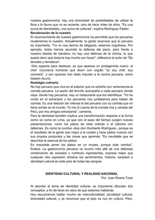 nuestra gastronomía, hay una diversidad de posibilidades de utilizar la
flora y la fauna que no es reciente, sino de hace miles de años. "Es una
suma de identidades, una suma de culturas", explica Rodríguez Pastor.
Revaloración de lo nuestro
El reconocimiento de nuestra gastronomía ha permitido que los peruanos
revaloremos lo nuestro. Actualmente, la gente reconoce que lo peruano
es importante. "Ya no nos damos de latigazos, estamos orgullosos. Por
ejemplo, todos hemos asumido la defensa del pisco, pero frente a
nuestra bebida de bandera, no hay una defensa de la chicha, lo que
quiere decir que todavía hay mucho por hacer", reflexiona el autor de "De
tamales y tamaleros".
 Otro aspecto para destacar, es que aparece un protagonista nuevo: el
chef. Cocineros hombres que dicen con orgullo "yo soy chef, soy
cocinero", y son quienes han dado impulso a la cocina peruana, como
Gastón Acurio.
Nostalgia culinaria
No hay peruano que viva en el exterior que no extrañe con vehemencia la
comida peruana. La sazón del terruño acompaña a cada peruano donde
vaya: donde hay peruanos, hay un restaurante que los identifique. "Yo he
vivido en el extranjero y los peruanos nos juntábamos para hablar de
comida. Es una relación tan intensa la del peruano con su comida que no
tiene similar en el mundo. Yo me di cuenta de la comida rica y variada del
Perú, por mis amigos extranjeros", comenta.
Pero la identidad también implica una transformación respecto a la forma
como se come en Lima, ya que con el paso del tiempo surgen nuevas
presentaciones, como los platos de siete colores o el cebiche con
tallarines. Es como la cumbia -dice don Humberto Rodríguez-, porque es
el resultado de la gente que migra a la ciudad y hace platos nuevos con
sus propios productos y las cosas que aprende. "Es inevitable que se
desvirtúe la esencia de los platos.
Es imposible poner los platos en un museo, porque todo cambia",
finaliza. La gastronomía peruana va mucho más allá de una deliciosa
combinación de variados y nutritivos ingredientes, expresa mejor que
cualquier otra expresión artística los sentimientos, historia, variedad e
identidad cultural en este país de todas las sangres


          IDENTIDAD CULTURAL Y REALIDAD NACIONAL
                                        Por: Juan Rivera Tossi

Al abordar el tema de identidad cultural, es importante dilucidar dos
conceptos, a fin de tener en claro de que estamos hablando.
Hoy escuchamos hablar mucho de interculturalidad, pluralidad cultural,
diversidad cultural, y se reconoce que el país es rico en cultura. Pero,
 