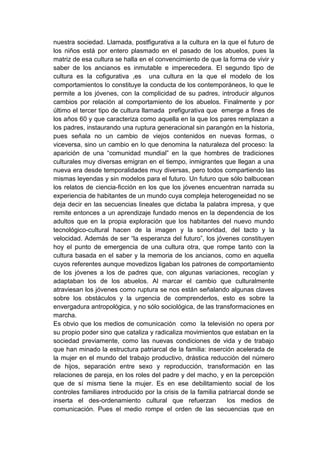 nuestra sociedad. Llamada, postfigurativa a la cultura en la que el futuro de
los niños está por entero plasmado en el pasado de los abuelos, pues la
matriz de esa cultura se halla en el convencimiento de que la forma de vivir y
saber de los ancianos es inmutable e imperecedera. El segundo tipo de
cultura es la cofigurativa ,es una cultura en la que el modelo de los
comportamientos lo constituye la conducta de los contemporáneos, lo que le
permite a los jóvenes, con la complicidad de su padres, introducir algunos
cambios por relación al comportamiento de los abuelos. Finalmente y por
último el tercer tipo de cultura llamada prefigurativa que emerge a fines de
los años 60 y que caracteriza como aquella en la que los pares remplazan a
los padres, instaurando una ruptura generacional sin parangón en la historia,
pues señala no un cambio de viejos contenidos en nuevas formas, o
viceversa, sino un cambio en lo que denomina la naturaleza del proceso: la
aparición de una “comunidad mundial” en la que hombres de tradiciones
culturales muy diversas emigran en el tiempo, inmigrantes que llegan a una
nueva era desde temporalidades muy diversas, pero todos compartiendo las
mismas leyendas y sin modelos para el futuro. Un futuro que sólo balbucean
los relatos de ciencia-ficción en los que los jóvenes encuentran narrada su
experiencia de habitantes de un mundo cuya compleja heterogeneidad no se
deja decir en las secuencias lineales que dictaba la palabra impresa, y que
remite entonces a un aprendizaje fundado menos en la dependencia de los
adultos que en la propia exploración que los habitantes del nuevo mundo
tecnológico-cultural hacen de la imagen y la sonoridad, del tacto y la
velocidad. Además de ser “la esperanza del futuro”, los jóvenes constituyen
hoy el punto de emergencia de una cultura otra, que rompe tanto con la
cultura basada en el saber y la memoria de los ancianos, como en aquella
cuyos referentes aunque movedizos ligaban los patrones de comportamiento
de los jóvenes a los de padres que, con algunas variaciones, recogían y
adaptaban los de los abuelos. Al marcar el cambio que culturalmente
atraviesan los jóvenes como ruptura se nos están señalando algunas claves
sobre los obstáculos y la urgencia de comprenderlos, esto es sobre la
envergadura antropológica, y no sólo sociológica, de las transformaciones en
marcha.
Es obvio que los medios de comunicación como la televisión no opera por
su propio poder sino que cataliza y radicaliza movimientos que estaban en la
sociedad previamente, como las nuevas condiciones de vida y de trabajo
que han minado la estructura patriarcal de la familia: inserción acelerada de
la mujer en el mundo del trabajo productivo, drástica reducción del número
de hijos, separación entre sexo y reproducción, transformación en las
relaciones de pareja, en los roles del padre y del macho, y en la percepción
que de sí misma tiene la mujer. Es en ese debilitamiento social de los
controles familiares introducido por la crisis de la familia patriarcal donde se
inserta el des-ordenamiento cultural que refuerzan              los medios de
comunicación. Pues el medio rompe el orden de las secuencias que en
 