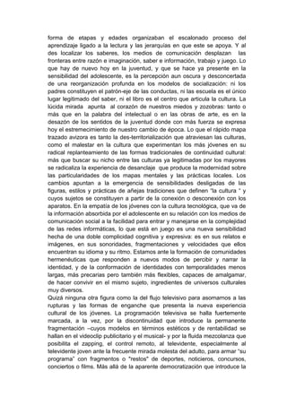 forma de etapas y edades organizaban el escalonado proceso del
aprendizaje ligado a la lectura y las jerarquías en que este se apoya. Y al
des localizar los saberes, los medios de comunicación desplazan las
fronteras entre razón e imaginación, saber e información, trabajo y juego. Lo
que hay de nuevo hoy en la juventud, y que se hace ya presente en la
sensibilidad del adolescente, es la percepción aun oscura y desconcertada
de una reorganización profunda en los modelos de socialización: ni los
padres constituyen el patrón-eje de las conductas, ni las escuela es el único
lugar legitimado del saber, ni el libro es el centro que articula la cultura. La
lúcida mirada apunta al corazón de nuestros miedos y zozobras: tanto o
más que en la palabra del intelectual o en las obras de arte, es en la
desazón de los sentidos de la juventud donde con más fuerza se expresa
hoy el estremecimiento de nuestro cambio de época. Lo que el rápido mapa
trazado avizora es tanto la des-territorialización que atraviesan las culturas,
como el malestar en la cultura que experimentan los más jóvenes en su
radical replanteamiento de las formas tradicionales de continuidad cultural:
más que buscar su nicho entre las culturas ya legitimadas por los mayores
se radicaliza la experiencia de desanclaje que produce la modernidad sobre
las particularidades de los mapas mentales y las prácticas locales. Los
cambios apuntan a la emergencia de sensibilidades desligadas de las
figuras, estilos y prácticas de añejas tradiciones que definen “la cultura “ y
cuyos sujetos se constituyen a partir de la conexión o desconexión con los
aparatos. En la empatía de los jóvenes con la cultura tecnológica, que va de
la información absorbida por el adolescente en su relación con los medios de
comunicación social a la facilidad para entrar y manejarse en la complejidad
de las redes informáticas, lo que está en juego es una nueva sensibilidad
hecha de una doble complicidad cognitiva y expresiva: es en sus relatos e
imágenes, en sus sonoridades, fragmentaciones y velocidades que ellos
encuentran su idioma y su ritmo. Estamos ante la formación de comunidades
hermenéuticas que responden a nuevos modos de percibir y narrar la
identidad, y de la conformación de identidades con temporalidades menos
largas, más precarias pero también más flexibles, capaces de amalgamar,
de hacer convivir en el mismo sujeto, ingredientes de universos culturales
muy diversos.
Quizá ninguna otra figura como la del flujo televisivo para asomarnos a las
rupturas y las formas de enganche que presenta la nueva experiencia
cultural de los jóvenes. La programación televisiva se halla fuertemente
marcada, a la vez, por la discontinuidad que introduce la permanente
fragmentación –cuyos modelos en términos estéticos y de rentabilidad se
hallan en el videoclip publicitario y el musical- y por la fluida mezcolanza que
posibilita el zapping, el control remoto, al televidente, especialmente al
televidente joven ante la frecuente mirada molesta del adulto, para armar “su
programa” con fragmentos o "restos" de deportes, noticieros, concursos,
conciertos o films. Más allá de la aparente democratización que introduce la
 