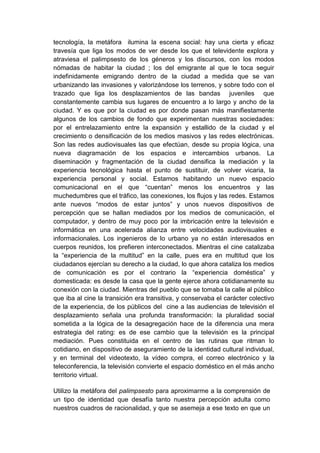 tecnología, la metáfora ilumina la escena social: hay una cierta y eficaz
travesía que liga los modos de ver desde los que el televidente explora y
atraviesa el palimpsesto de los géneros y los discursos, con los modos
nómadas de habitar la ciudad ; los del emigrante al que le toca seguir
indefinidamente emigrando dentro de la ciudad a medida que se van
urbanizando las invasiones y valorizándose los terrenos, y sobre todo con el
trazado que liga los desplazamientos de las bandas juveniles que
constantemente cambia sus lugares de encuentro a lo largo y ancho de la
ciudad. Y es que por la ciudad es por donde pasan más manifiestamente
algunos de los cambios de fondo que experimentan nuestras sociedades:
por el entrelazamiento entre la expansión y estallido de la ciudad y el
crecimiento o densificación de los medios masivos y las redes electrónicas.
Son las redes audiovisuales las que efectúan, desde su propia lógica, una
nueva diagramación de los espacios e intercambios urbanos. La
diseminación y fragmentación de la ciudad densifica la mediación y la
experiencia tecnológica hasta el punto de sustituir, de volver vicaria, la
experiencia personal y social. Estamos habitando un nuevo espacio
comunicacional en el que “cuentan” menos los encuentros y las
muchedumbres que el tráfico, las conexiones, los flujos y las redes. Estamos
ante nuevos “modos de estar juntos” y unos nuevos dispositivos de
percepción que se hallan mediados por los medios de comunicación, el
computador, y dentro de muy poco por la imbricación entre la televisión e
informática en una acelerada alianza entre velocidades audiovisuales e
informacionales. Los ingenieros de lo urbano ya no están interesados en
cuerpos reunidos, los prefieren interconectados. Mientras el cine catalizaba
la “experiencia de la multitud” en la calle, pues era en multitud que los
ciudadanos ejercían su derecho a la ciudad, lo que ahora cataliza los medios
de comunicación es por el contrario la “experiencia doméstica” y
domesticada: es desde la casa que la gente ejerce ahora cotidianamente su
conexión con la ciudad. Mientras del pueblo que se tomaba la calle al público
que iba al cine la transición era transitiva, y conservaba el carácter colectivo
de la experiencia, de los públicos del cine a las audiencias de televisión el
desplazamiento señala una profunda transformación: la pluralidad social
sometida a la lógica de la desagregación hace de la diferencia una mera
estrategia del rating: es de ese cambio que la televisión es la principal
mediación. Pues constituida en el centro de las rutinas que ritman lo
cotidiano, en dispositivo de aseguramiento de la identidad cultural individual,
y en terminal del videotexto, la vídeo compra, el correo electrónico y la
teleconferencia, la televisión convierte el espacio doméstico en el más ancho
territorio virtual.

Utilizo la metáfora del palimpsesto para aproximarme a la comprensión de
un tipo de identidad que desafía tanto nuestra percepción adulta como
nuestros cuadros de racionalidad, y que se asemeja a ese texto en que un
 