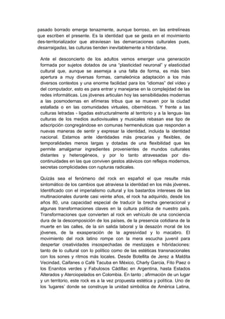 pasado borrado emerge tenazmente, aunque borroso, en las entrelíneas
que escriben el presente. Es la identidad que se gesta en el movimiento
des-territorializador que atraviesan las demarcaciones culturales pues,
desarraigadas, las culturas tienden inevitablemente a hibridarse.

 Ante el desconcierto de los adultos vemos emerger una generación
 formada por sujetos dotados de una “plasticidad neuronal” y elasticidad
 cultural que, aunque se asemeja a una falta de forma, es más bien
 apertura a muy diversas formas, camaleónica adaptación a los más
 diversos contextos y una enorme facilidad para los “idiomas” del vídeo y
 del computador, esto es para entrar y manejarse en la complejidad de las
 redes informáticas. Los jóvenes articulan hoy las sensibilidades modernas
 a las posmodernas en efímeras tribus que se mueven por la ciudad
 estallada o en las comunidades virtuales, cibernéticas. Y frente a las
 culturas letradas - ligadas estructuralmente al territorio y a la lengua- las
 culturas de los medios audiovisuales y musicales rebasan ese tipo de
 adscripción congregándose en comunas hermenéuticas que responden a
 nuevas maneras de sentir y expresar la identidad, incluida la identidad
 nacional. Estamos ante identidades más precarias y flexibles, de
 temporalidades menos largas y dotadas de una flexibilidad que les
 permite amalgamar ingredientes provenientes de mundos culturales
 distantes y heterogéneos, y por lo tanto atravesadas por dis-
 continuidades en las que conviven gestos atávicos con reflejos modernos,
 secretas complicidades con rupturas radicales.

 Quizás sea el fenómeno del rock en español el que resulte más
 sintomático de los cambios que atraviesa la identidad en los más jóvenes.
 Identificado con el imperialismo cultural y los bastardos intereses de las
 multinacionales durante casi veinte años, el rock ha adquirido, desde los
 años 80, una capacidad especial de traducir la brecha generacional y
 algunas transformaciones claves en la cultura política de nuestro país.
 Transformaciones que convierten al rock en vehículo de una conciencia
 dura de la descomposición de los países, de la presencia cotidiana de la
 muerte en las calles, de la sin salida laboral y la desazón moral de los
 jóvenes, de la exasperación de la agresividad y lo macabro. El
 movimiento del rock latino rompe con la mera escucha juvenil para
 despertar creatividades insospechadas de mestizajes e hibridaciones:
 tanto de lo cultural con lo político como de las estéticas transnacionales
 con los sones y ritmos más locales. Desde Botellita de Jerez a Maldita
 Vecindad, Caifanes o Café Tacuba en México, Charly Garcia, Fito Paez o
 los Enanitos verdes y Fabulosos Cádillac en Argentina, hasta Estados
 Alterados y Aterciopelados en Colombia. En tanto ; afirmación de un lugar
 y un territorio, este rock es a la vez propuesta estética y política. Uno de
 los ‘lugares’ donde se construye la unidad simbólica de América Latina,
 