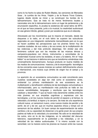 como lo ha hecho la salsa de Rubén Blades, las canciones de Mercedes
Sosa , la cumbia de los Hnos. Yaipén y de la Nueva Trova Cubana,
lugares desde donde se miran y se construyen los bordes de lo
latinoamericano. Que se trata no de meros fenómenos locales y
nacionales sino de lo latinoamericano como un lugar de pertenencia y de
enunciación específico, lo prueba la existencia del canal latino de MTV,
en el que se hace presente, junto a la musical, la creatividad audiovisual
en ese género híbrido, global y joven por excelencia que es el videoclip.

Atravesado por los movimientos que le impone el mercado, desde las
disqueras a la radio, en el rock latino se superan las subculturas
regionales en una integración ciertamente mercantilizada pero en la que
se hacen audibles las percepciones que los jóvenes tienen hoy de
nuestras ciudades: de sus ruidos y de sus sones, de la multiplicación de
las violencias y del más profundo desarraigo. Sin olvidar ese otro
fenómeno cultural que son las mezclas de las músicas étnicas y
campesino-populares con ritmos, instrumentos y sonoridades de la
modernidad musical como los teclados, el saxo y la batería. Ahí el “viejo
folklor” no se traiciona ni deforma sino que se transforma volviéndose más
universalmente iberoamericano. Aunque producto en buena medida de
los medios de comunicaciones masivos y de la escenografía tecnológica
de los conciertos esas nuevas músicas se vuelven definitivamente urbana
e internacional, una música cuyo ámbito de origen fue el campo y la
provincia.

La aparición de un ecosistema comunicativo se está convirtiendo para
nuestras sociedades en algo tan vital como el ecosistema verde,
ambiental. La primera manifestación de ese ecosistema es la
multiplicación y densificación cotidiana de las tecnologías comunicativas e
informacionales, pero su manifestación más profunda se halla en las
nuevas sensibilidades, lenguajes y escrituras que las tecnologías
catalizan y desarrollan. Y que se hacen más claramente visibles entre los
más jóvenes: en sus empatías cognitivas y expresivas con las
tecnologías, y en los nuevos modos de percibir el espacio y el tiempo, la
velocidad y la lentitud, lo lejano y lo cercano. Se trata de una experiencia
cultural nueva, un sensorium nuevo, unos nuevos modos de percibir y de
sentir, de oír y de ver, que en muchos aspectos choca y rompe con el
sensorium de los adultos. Un buen campo de experimentación de estos
cambios y de su capacidad de distanciar a la gente joven de sus propios
padres se halla en la velocidad y la sonoridad. No solo en la velocidad de
los autos, sino en la de las imágenes, en la velocidad del discurso
televisivo, especialmente en la publicidad y los videoclips, y en la
velocidad de los relatos audiovisuales. Y lo mismo sucede con la
sonoridad, con la manera como los jóvenes se mueven entre las nuevas
 