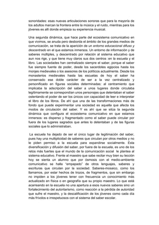 sonoridades: esas nuevas articulaciones sonoras que para la mayoría de
los adultos marcan la frontera entre la música y el ruido, mientras para los
jóvenes es allí donde empieza su experiencia musical.

Una segunda dinámica, que hace parte del ecosistema comunicativo en
que vivimos, se anuda pero desborda el ámbito de los grandes medios de
comunicación, se trata de la aparición de un entorno educacional difuso y
descentrado en el que estamos inmersos. Un entorno de información y de
saberes múltiples, y descentrado por relación al sistema educativo que
aun nos rige, y que tiene muy claros sus dos centros :en la escuela y el
libro. Las sociedades han centralizado siempre el saber, porque el saber
fue siempre fuente de poder, desde los sacerdotes egipcios hasta los
monjes medievales o los asesores de los políticos actualmente. Desde los
monasterios medievales hasta las escuelas de hoy el saber ha
conservado ese doble carácter de ser a la vez centralizado y
personificado en figuras sociales determinadas: al centramiento que
implicaba la adscripción del saber a unos lugares donde circulaba
legítimamente se correspondían unos personajes que detentaban el saber
ostentando el poder de ser los únicos con capacidad de leer e interpretar
el libro de los libros. De ahí que una de las transformaciones más de
fondo que puede experimentar una sociedad es aquella que afecta los
modos de circulación del saber. Y es ahí que se sitúa la segunda
dinámica que configura el ecosistema comunicativo en que estamos
inmersos: es disperso y fragmentado como el saber puede circular por
fuera de los lugares sagrados que antes lo detentaban y de las figuras
sociales que lo administraban.

 La escuela ha dejado de ser el único lugar de legitimación del saber,
pues hay una multiplicidad de saberes que circulan por otros medios y no
le piden permiso a la escuela para expandirse socialmente. Esta
diversificación y difusión del saber, por fuera de la escuela, es uno de los
retos más fuertes que el mundo de la comunicación social le plantea al
sistema educativo. Frente al maestro que sabe recitar muy bien su lección
hoy se sienta un alumno que por ósmosis con el medio-ambiente
comunicativo se halla “empapado” de otros lenguajes, saberes y
escrituras que circulan por la sociedad. Saberes-mosaico, como los
llamamos, por estar hechos de trozos, de fragmentos, que sin embargo
no impiden a los jóvenes tener con frecuencia un conocimiento más
actualizado en física o en geografía que su propio maestro. Lo que está
acarreando en la escuela no una apertura a esos nuevos saberes sino un
fortalecimiento del autoritarismo, como reacción a la pérdida de autoridad
que sufre el maestro, y la descalificación de los jóvenes como cada día
más frívolos e irrespetuosos con el sistema del saber escolar.
 